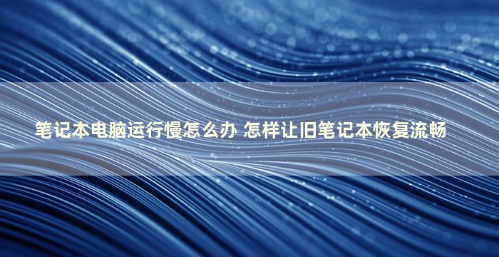 笔记本电脑运行慢怎么办 怎样让旧笔记本恢复流畅